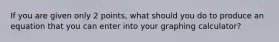 If you are given only 2 points, what should you do to produce an equation that you can enter into your graphing calculator?