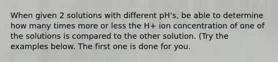 When given 2 solutions with different pH's, be able to determine how many times more or less the H+ ion concentration of one of the solutions is compared to the other solution. (Try the examples below. The first one is done for you.