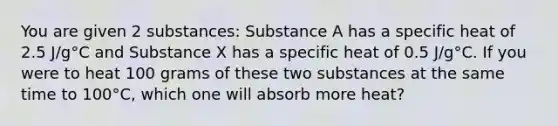 You are given 2 substances: Substance A has a specific heat of 2.5 J/g°C and Substance X has a specific heat of 0.5 J/g°C. If you were to heat 100 grams of these two substances at the same time to 100°C, which one will absorb more heat?