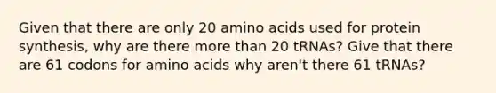 Given that there are only 20 amino acids used for protein synthesis, why are there more than 20 tRNAs? Give that there are 61 codons for amino acids why aren't there 61 tRNAs?