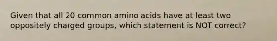 Given that all 20 common amino acids have at least two oppositely charged groups, which statement is NOT correct?