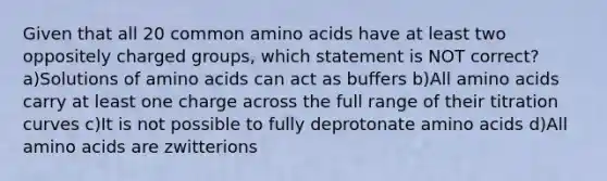 Given that all 20 common amino acids have at least two oppositely charged groups, which statement is NOT correct? a)Solutions of amino acids can act as buffers b)All amino acids carry at least one charge across the full range of their titration curves c)It is not possible to fully deprotonate amino acids d)All amino acids are zwitterions