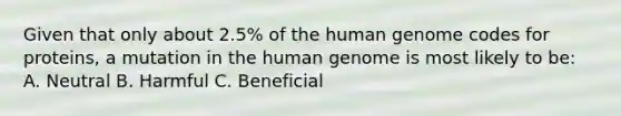 Given that only about 2.5% of the human genome codes for proteins, a mutation in the human genome is most likely to be: A. Neutral B. Harmful C. Beneficial