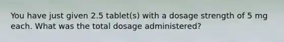 You have just given 2.5 tablet(s) with a dosage strength of 5 mg each. What was the total dosage administered?