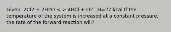 Given: 2Cl2 + 2H2O 4HCl + O2 🔺H=27 kcal If the temperature of the system is increased at a constant pressure, the rate of the forward reaction will?