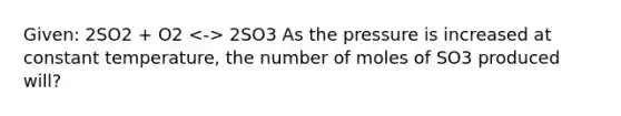 Given: 2SO2 + O2 2SO3 As the pressure is increased at constant temperature, the number of moles of SO3 produced will?