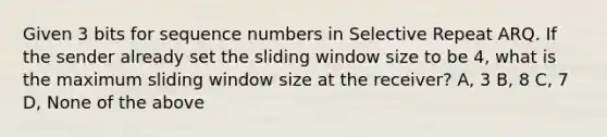 Given 3 bits for sequence numbers in Selective Repeat ARQ. If the sender already set the sliding window size to be 4, what is the maximum sliding window size at the receiver? A, 3 B, 8 C, 7 D, None of the above