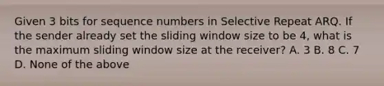 Given 3 bits for sequence numbers in Selective Repeat ARQ. If the sender already set the sliding window size to be 4, what is the maximum sliding window size at the receiver? A. 3 B. 8 C. 7 D. None of the above