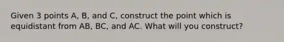 Given 3 points A, B, and C, construct the point which is equidistant from AB, BC, and AC. What will you construct?