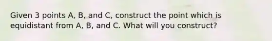 Given 3 points A, B, and C, construct the point which is equidistant from A, B, and C. What will you construct?