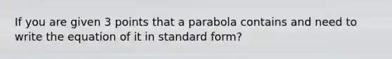 If you are given 3 points that a parabola contains and need to write the equation of it in standard form?