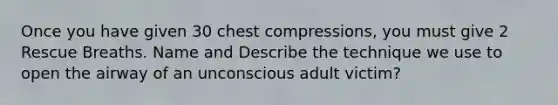 Once you have given 30 chest compressions, you must give 2 Rescue Breaths. Name and Describe the technique we use to open the airway of an unconscious adult victim?