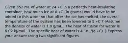 Given 352 mL of water at 24 ∘C in a perfectly heat-insulating container, how much ice at 0 ∘C (in grams) would have to be added to this water so that after the ice has melted, the overall temperature of the system has been lowered to 5 ∘C ? (Assume the density of water is 1.0 g/mL . The heat of fusion for water is 6.02 kJ/mol . The specific heat of water is 4.18 J/(g⋅∘C) .) Express your answer using two significant figures.