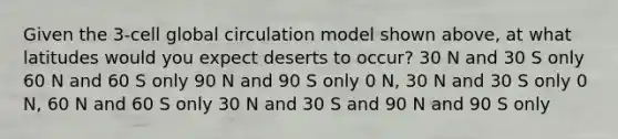 Given the 3-cell global circulation model shown above, at what latitudes would you expect deserts to occur? 30 N and 30 S only 60 N and 60 S only 90 N and 90 S only 0 N, 30 N and 30 S only 0 N, 60 N and 60 S only 30 N and 30 S and 90 N and 90 S only