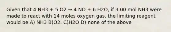 Given that 4 NH3 + 5 O2 → 4 NO + 6 H2O, if 3.00 mol NH3 were made to react with 14 moles oxygen gas, the limiting reagent would be A) NH3 B)O2. C)H2O D) none of the above