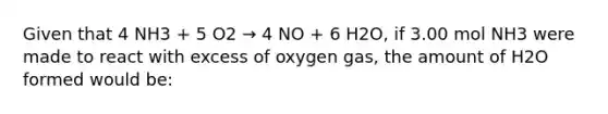 Given that 4 NH3 + 5 O2 → 4 NO + 6 H2O, if 3.00 mol NH3 were made to react with excess of oxygen gas, the amount of H2O formed would be: