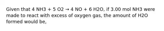 Given that 4 NH3 + 5 O2 → 4 NO + 6 H2O, if 3.00 mol NH3 were made to react with excess of oxygen gas, the amount of H2O formed would be,