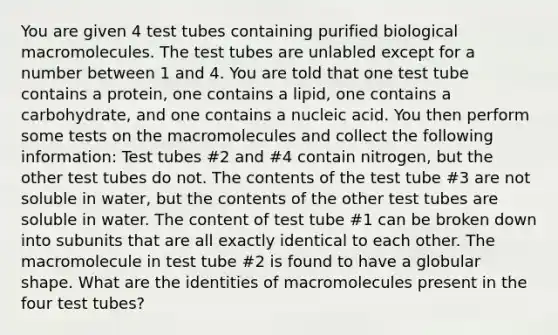 You are given 4 test tubes containing purified biological macromolecules. The test tubes are unlabled except for a number between 1 and 4. You are told that one test tube contains a protein, one contains a lipid, one contains a carbohydrate, and one contains a nucleic acid. You then perform some tests on the macromolecules and collect the following information: Test tubes #2 and #4 contain nitrogen, but the other test tubes do not. The contents of the test tube #3 are not soluble in water, but the contents of the other test tubes are soluble in water. The content of test tube #1 can be broken down into subunits that are all exactly identical to each other. The macromolecule in test tube #2 is found to have a globular shape. What are the identities of macromolecules present in the four test tubes?