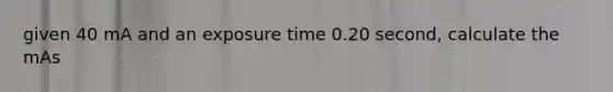 given 40 mA and an exposure time 0.20 second, calculate the mAs