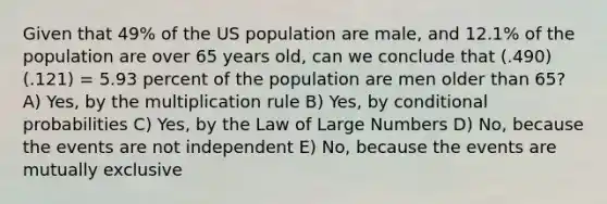 Given that 49% of the US population are male, and 12.1% of the population are over 65 years old, can we conclude that (.490)(.121) = 5.93 percent of the population are men older than 65? A) Yes, by the multiplication rule B) Yes, by conditional probabilities C) Yes, by the Law of Large Numbers D) No, because the events are not independent E) No, because the events are mutually exclusive