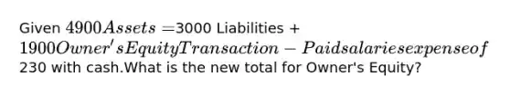 Given 4900 Assets =3000 Liabilities + 1900 Owner's EquityTransaction - Paid salaries expense of230 with cash.What is the new total for Owner's Equity?