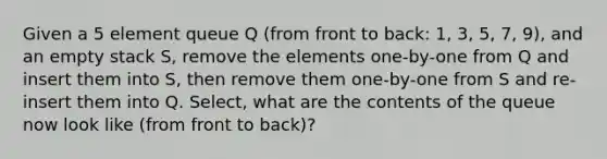 Given a 5 element queue Q (from front to back: 1, 3, 5, 7, 9), and an empty stack S, remove the elements one-by-one from Q and insert them into S, then remove them one-by-one from S and re-insert them into Q. Select, what are the contents of the queue now look like (from front to back)?