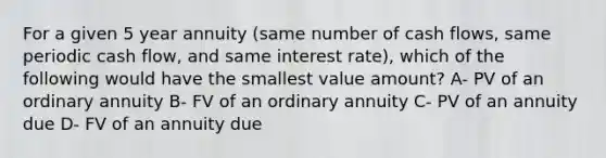 For a given 5 year annuity (same number of cash flows, same periodic cash flow, and same interest rate), which of the following would have the smallest value amount? A- PV of an ordinary annuity B- FV of an ordinary annuity C- PV of an annuity due D- FV of an annuity due