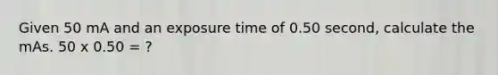 Given 50 mA and an exposure time of 0.50 second, calculate the mAs. 50 x 0.50 = ?