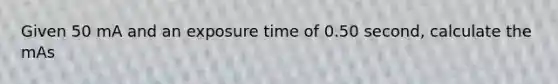 Given 50 mA and an exposure time of 0.50 second, calculate the mAs