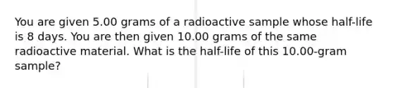 You are given 5.00 grams of a radioactive sample whose half-life is 8 days. You are then given 10.00 grams of the same radioactive material. What is the half-life of this 10.00-gram sample?