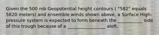 Given the 500 mb Geopotential height contours ( "582" equals 5820 meters) and ensemble winds shown above, a Surface High-pressure system is expected to form beneath the ___________ side of this trough because of a _________________ aloft.