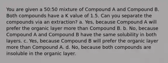 You are given a 50:50 mixture of Compound A and Compound B. Both compounds have a K value of 1.5. Can you separate the compounds via an extraction? a. Yes, because Compound A will prefer the organic layer more than Compound B. b. No, because Compound A and Compound B have the same solubility in both layers. c. Yes, because Compound B will prefer the organic layer more than Compound A. d. No, because both compounds are insoluble in the organic layer.