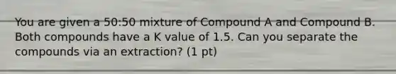 You are given a 50:50 mixture of Compound A and Compound B. Both compounds have a K value of 1.5. Can you separate the compounds via an extraction? (1 pt)