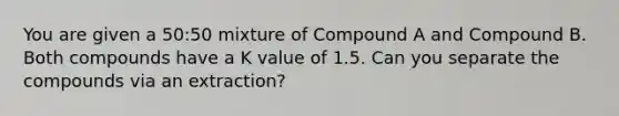 You are given a 50:50 mixture of Compound A and Compound B. Both compounds have a K value of 1.5. Can you separate the compounds via an extraction?