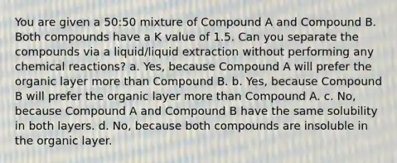 You are given a 50:50 mixture of Compound A and Compound B. Both compounds have a K value of 1.5. Can you separate the compounds via a liquid/liquid extraction without performing any <a href='https://www.questionai.com/knowledge/kc6NTom4Ep-chemical-reactions' class='anchor-knowledge'>chemical reactions</a>? a. Yes, because Compound A will prefer the organic layer <a href='https://www.questionai.com/knowledge/keWHlEPx42-more-than' class='anchor-knowledge'>more than</a> Compound B. b. Yes, because Compound B will prefer the organic layer more than Compound A. c. No, because Compound A and Compound B have the same solubility in both layers. d. No, because both compounds are insoluble in the organic layer.