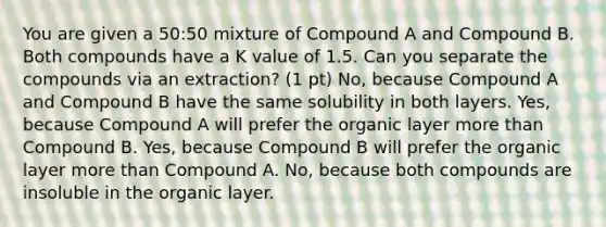 You are given a 50:50 mixture of Compound A and Compound B. Both compounds have a K value of 1.5. Can you separate the compounds via an extraction? (1 pt) No, because Compound A and Compound B have the same solubility in both layers. Yes, because Compound A will prefer the organic layer more than Compound B. Yes, because Compound B will prefer the organic layer more than Compound A. No, because both compounds are insoluble in the organic layer.