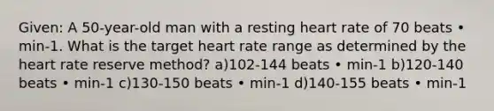 Given: A 50-year-old man with a resting heart rate of 70 beats • min-1. What is the target heart rate range as determined by <a href='https://www.questionai.com/knowledge/kya8ocqc6o-the-heart' class='anchor-knowledge'>the heart</a> rate reserve method? a)102-144 beats • min-1 b)120-140 beats • min-1 c)130-150 beats • min-1 d)140-155 beats • min-1