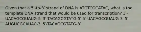 Given that a 5′-to-3′ strand of DNA is ATGTCGCATAC, what is the template DNA strand that would be used for transcription? 3′-UACAGCGUAUG-5′ 3′-TACAGCGTATG-5′ 5′-UACAGCGUAUG-3′ 5′-AUGUCGCAUAC-3′ 5′-TACAGCGTATG-3′