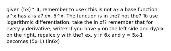 given (5x)^ 4, remember to use? this is not a? a base function a^x has a is a? ex. 5^x. The function is in the? not the? To use logarithmic differentiation: take the ln of? remember that for every y derivative, write? If you have y on the left side and dy/dx on the right, repalce y with the? ex. y ln 6x and y = 5x-1 becomes (5x-1) (ln6x)