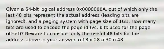 Given a 64-bit logical address 0x0000000A, out of which only the last 48 bits represent the actual address (leading bits are ignored). and a paging system with page size of 1GB. How many bits are used to encode the page id (vs. bits used for the page offset)? Beware to consider only the useful 48 bits for the address above in your answer. o 18 o 28 o 30 o 48