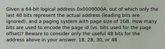 Given a 64-bit logical address 0x0000000A, out of which only the last 48 bits represent the actual address (leading bits are ignored). and a paging system with page size of 1GB. How many bits are used to encode the page id (vs. bits used for the page offset)? Beware to consider only the useful 48 bits for the address above in your answer. 18, 28, 30, or 48