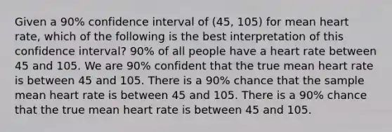 Given a 90% confidence interval of (45, 105) for mean heart rate, which of the following is the best interpretation of this confidence interval? 90% of all people have a heart rate between 45 and 105. We are 90% confident that the true mean heart rate is between 45 and 105. There is a 90% chance that the sample mean heart rate is between 45 and 105. There is a 90% chance that the true mean heart rate is between 45 and 105.