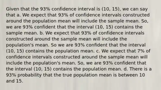 Given that the 93% confidence interval is (10, 15), we can say that a. We expect that 93% of confidence intervals constructed around the population mean will include the sample mean. So, we are 93% confident that the interval (10, 15) contains the sample mean. b. We expect that 93% of confidence intervals constructed around the sample mean will include the population's mean. So we are 93% confident that the interval (10, 15) contains the population mean. c. We expect that 7% of confidence intervals constructed around the sample mean will include the population's mean. So, we are 93% confident that the interval (10, 15) contains the population mean. d. There is a 93% probability that the true population mean is between 10 and 15.