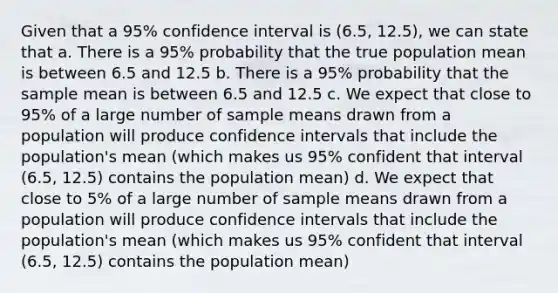 Given that a 95% confidence interval is (6.5, 12.5), we can state that a. There is a 95% probability that the true population mean is between 6.5 and 12.5 b. There is a 95% probability that the sample mean is between 6.5 and 12.5 c. We expect that close to 95% of a large number of sample means drawn from a population will produce confidence intervals that include the population's mean (which makes us 95% confident that interval (6.5, 12.5) contains the population mean) d. We expect that close to 5% of a large number of sample means drawn from a population will produce confidence intervals that include the population's mean (which makes us 95% confident that interval (6.5, 12.5) contains the population mean)