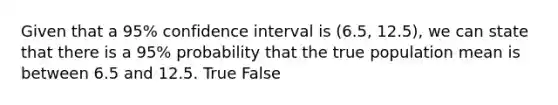 Given that a 95% confidence interval is (6.5, 12.5), we can state that there is a 95% probability that the true population mean is between 6.5 and 12.5. True False