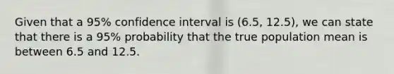 Given that a 95% confidence interval is (6.5, 12.5), we can state that there is a 95% probability that the true population mean is between 6.5 and 12.5.