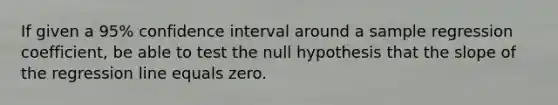 If given a 95% confidence interval around a sample regression coefficient, be able to test the null hypothesis that the slope of the regression line equals zero.