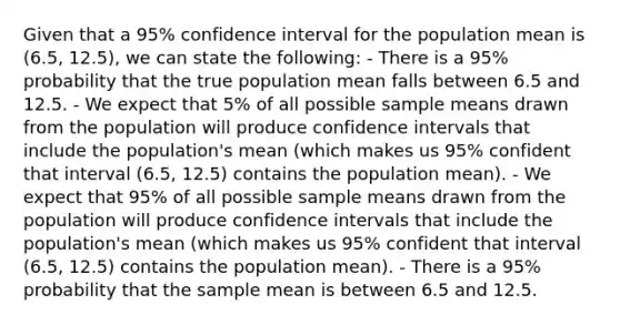 Given that a 95% confidence interval for the population mean is (6.5, 12.5), we can state the following: - There is a 95% probability that the true population mean falls between 6.5 and 12.5. - We expect that 5% of all possible sample means drawn from the population will produce confidence intervals that include the population's mean (which makes us 95% confident that interval (6.5, 12.5) contains the population mean). - We expect that 95% of all possible sample means drawn from the population will produce confidence intervals that include the population's mean (which makes us 95% confident that interval (6.5, 12.5) contains the population mean). - There is a 95% probability that the sample mean is between 6.5 and 12.5.