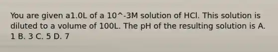 You are given a1.0L of a 10^-3M solution of HCl. This solution is diluted to a volume of 100L. The pH of the resulting solution is A. 1 B. 3 C. 5 D. 7