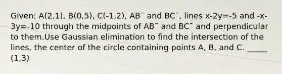 Given: A(2,1), B(0,5), C(-1,2), AB¯ and BC¯, lines x-2y=-5 and -x-3y=-10 through the midpoints of AB¯ and BC¯ and perpendicular to them.Use Gaussian elimination to find the intersection of the lines, the center of the circle containing points A, B, and C. _____ (1,3)